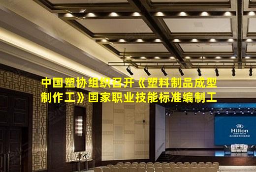 kaiyun官网-中国塑协组织召开《塑料制品成型制作工》国家职业技能标准编制工作会